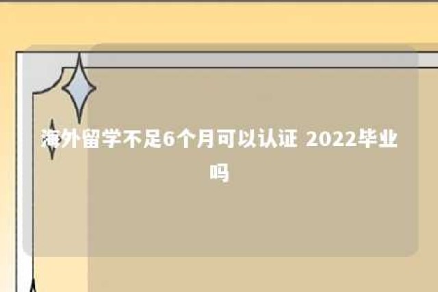 海外留学不足6个月可以认证 2022毕业吗 海外学历多久不能认证