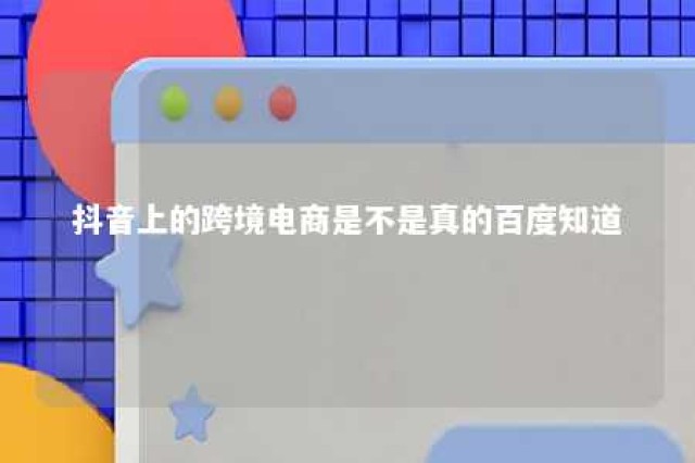 抖音上的跨境电商是不是真的百度知道 抖音上说的跨境电商是真的吗