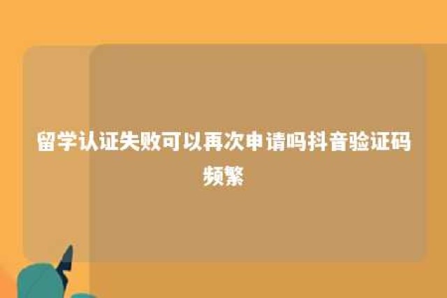 留学认证失败可以再次申请吗抖音验证码频繁 留学认证注册实名认证失败